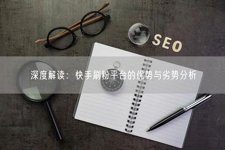 深度解读：快手刷粉平台的优势与劣势分析