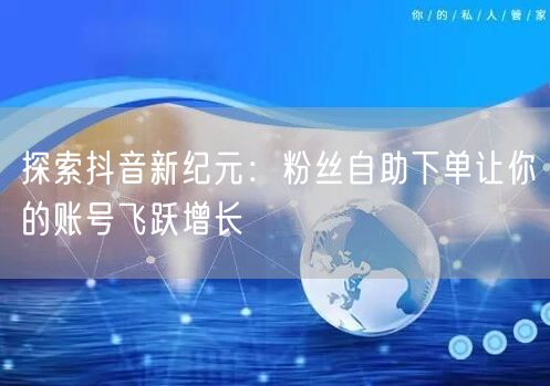 探索抖音新纪元：粉丝自助下单让你的账号飞跃增长