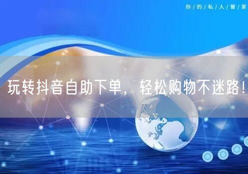 玩转抖音自助下单，轻松购物不迷路！