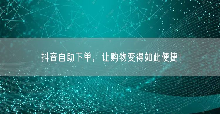 抖音自助下单，让购物变得如此便捷！
