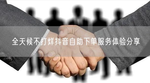 全天候不打烊抖音自助下单服务体验分享