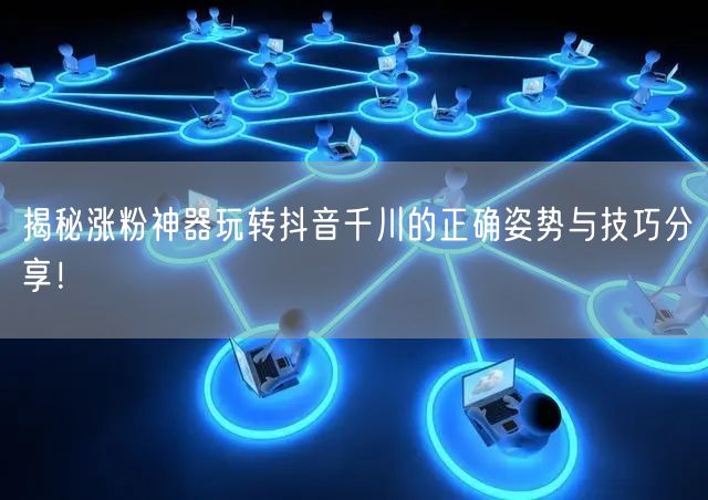 揭秘涨粉神器玩转抖音千川的正确姿势与技巧分享！