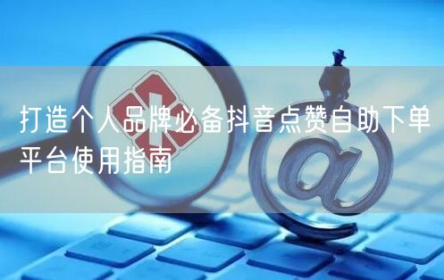 打造个人品牌必备抖音点赞自助下单平台使用指南