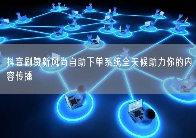 抖音刷赞新风尚自助下单系统全天候助力你的内容传播