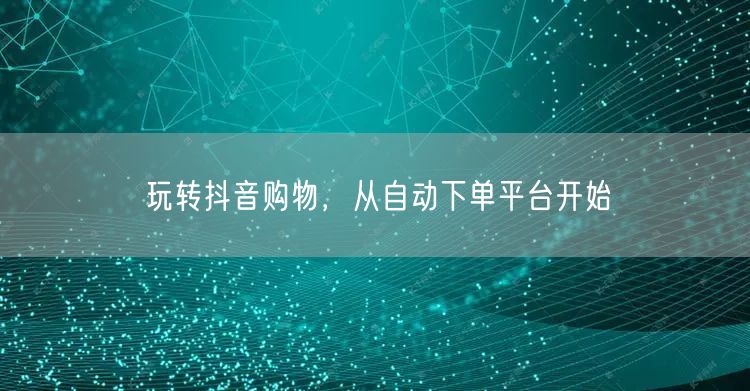 玩转抖音购物，从自动下单平台开始