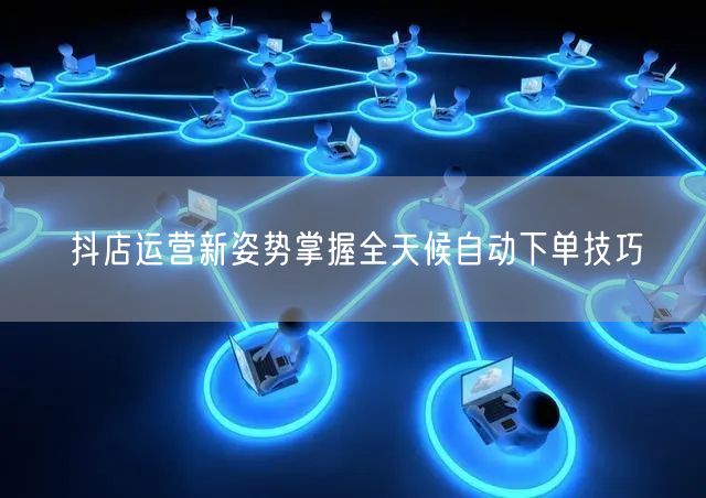 抖店运营新姿势掌握全天候自动下单技巧