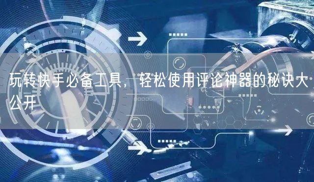 玩转快手必备工具，轻松使用评论神器的秘诀大公开