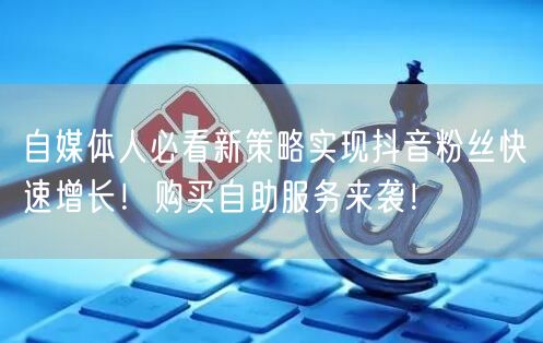 自媒体人必看新策略实现抖音粉丝快速增长！购买自助服务来袭！
